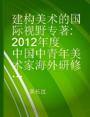 建构美术的国际视野 2012年度中国中青年美术家海外研修工程成果汇编 collected papers by middle-aged and young Chinese artists and scholars of 2012 overseas research scheme