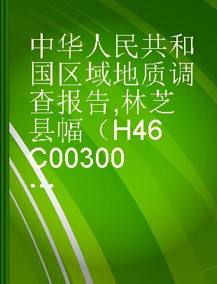 中华人民共和国区域地质调查报告 林芝县幅（H46C003003） 比例尺1：250000