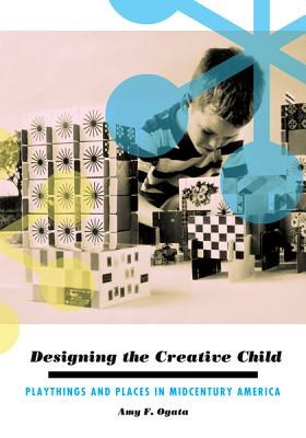 Designing the creative child : playthings and places in midcentury America /