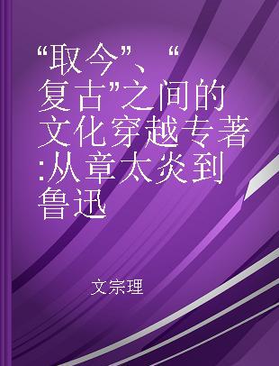 “取今”、“复古”之间的文化穿越 从章太炎到鲁迅