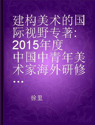 建构美术的国际视野 2015年度中国中青年美术家海外研修工程成果汇编 collected papers by middle-aged and young Chinese artists and scholars of 2015 overseas research scheme