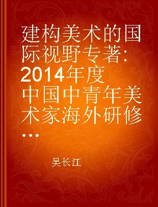 建构美术的国际视野 2014年度中国中青年美术家海外研修工程成果汇编 collected papers by middle-aged and young Chinese artists and scholars of 2014 overseas research scheme