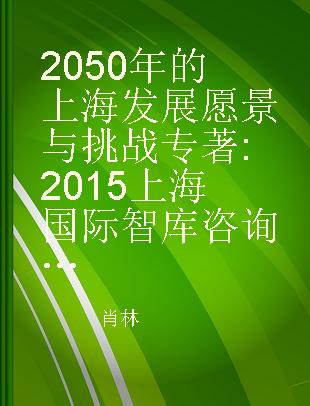 2050年的上海发展愿景与挑战 2015上海国际智库咨询研究报告 consultation report of Shanghai international think tank, 2015