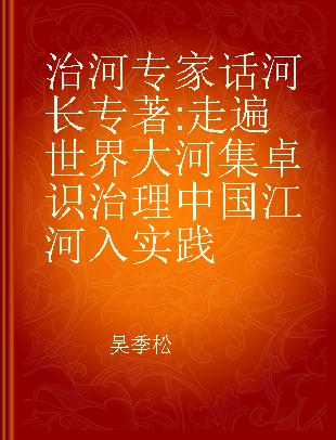 治河专家话河长 走遍世界大河集卓识 治理中国江河入实践 combining insights into major rivers worldwide with practices of river treatement in China