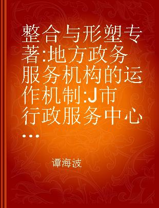 整合与形塑 地方政务服务机构的运作机制 J市行政服务中心的个案考察 1997-2011 research on the operating mechanism of local administrative organs a case study of the administrative service center in J City 1997-2011