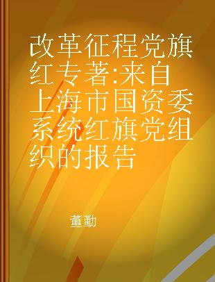 改革征程党旗红 来自上海市国资委系统红旗党组织的报告