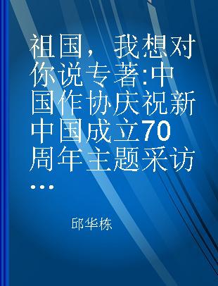 祖国，我想对你说 中国作协庆祝新中国成立70周年主题采访活动作品集